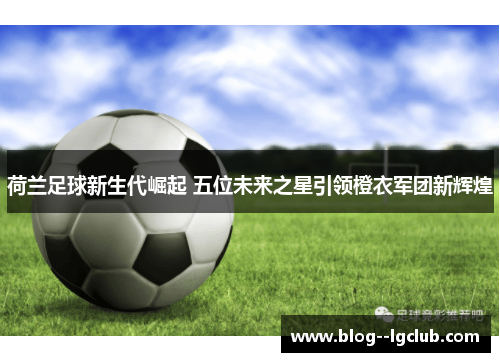 荷兰足球新生代崛起 五位未来之星引领橙衣军团新辉煌