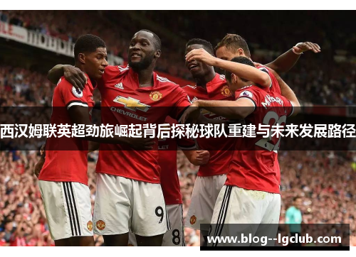 西汉姆联英超劲旅崛起背后探秘球队重建与未来发展路径