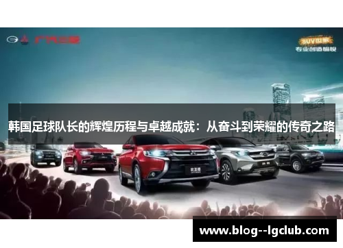 韩国足球队长的辉煌历程与卓越成就：从奋斗到荣耀的传奇之路