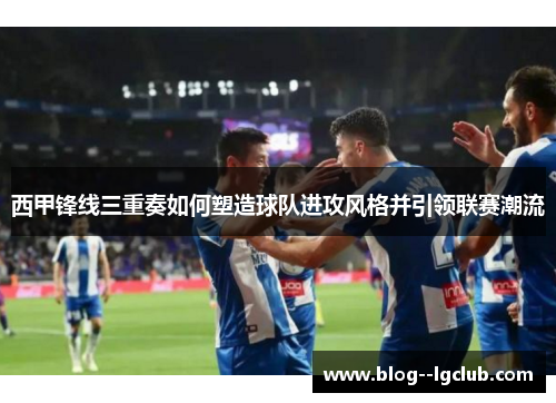 西甲锋线三重奏如何塑造球队进攻风格并引领联赛潮流