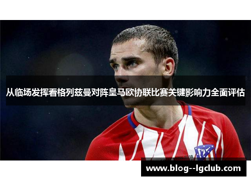 从临场发挥看格列兹曼对阵皇马欧协联比赛关键影响力全面评估 从临场发挥看格列兹曼对阵皇马欧协联比赛关键影响力全面评估
