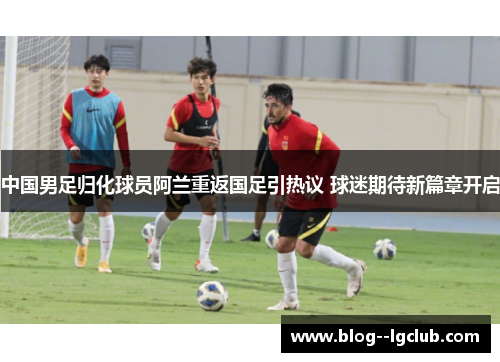 中国男足归化球员阿兰重返国足引热议 球迷期待新篇章开启