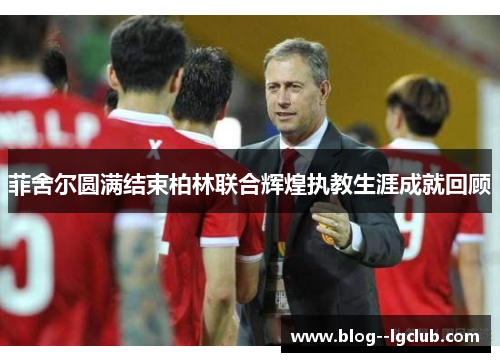 菲舍尔圆满结束柏林联合辉煌执教生涯成就回顾 菲舍尔圆满结束柏林联合辉煌执教生涯成就回顾