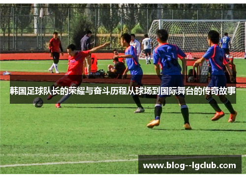 韩国足球队长的荣耀与奋斗历程从球场到国际舞台的传奇故事