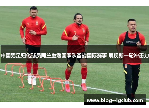 中国男足归化球员阿兰重返国家队备战国际赛事 展现新一轮冲击力