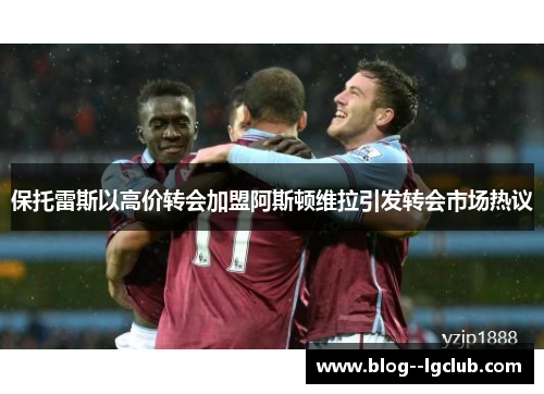 保托雷斯以高价转会加盟阿斯顿维拉引发转会市场热议