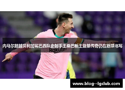 内马尔超越贝利加冕巴西队史射手王桑巴新王登基传奇仍在继续书写 内马尔超越贝利加冕巴西队史射手王桑巴新王登基传奇仍在继续书写