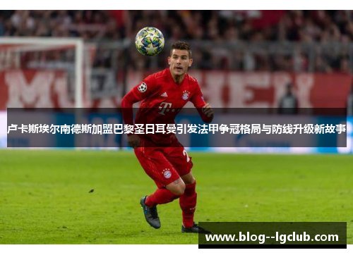 卢卡斯埃尔南德斯加盟巴黎圣日耳曼引发法甲争冠格局与防线升级新故事 卢卡斯埃尔南德斯加盟巴黎圣日耳曼引发法甲争冠格局与防线升级新故事