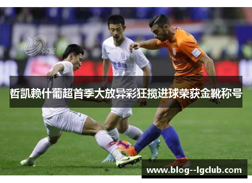 哲凯赖什葡超首季大放异彩狂揽进球荣获金靴称号 哲凯赖什葡超首季大放异彩狂揽进球荣获金靴称号