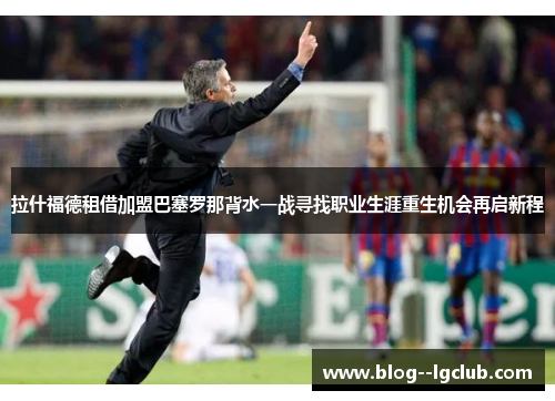 拉什福德租借加盟巴塞罗那背水一战寻找职业生涯重生机会再启新程